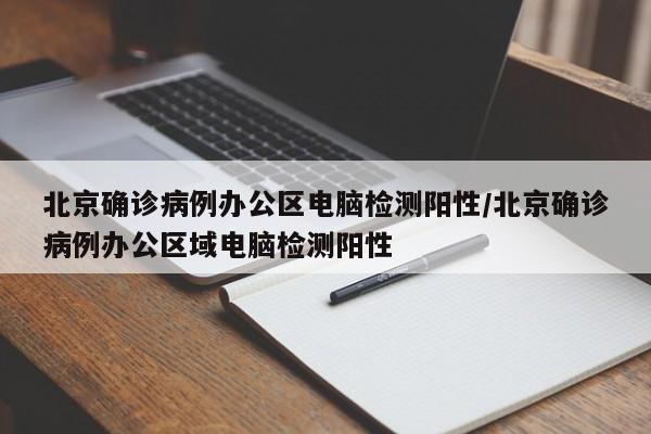 北京确诊病例办公区电脑检测阳性/北京确诊病例办公区域电脑检测阳性