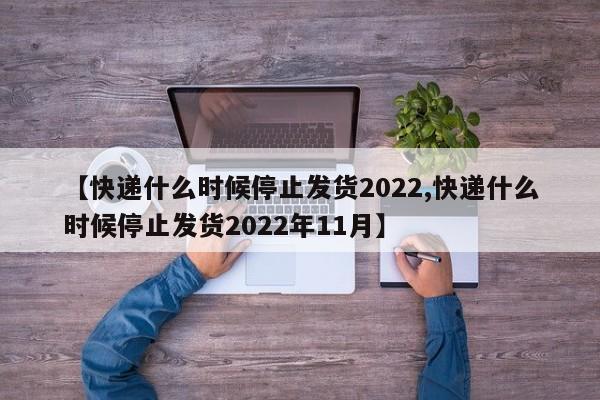 【快递什么时候停止发货2022,快递什么时候停止发货2022年11月】