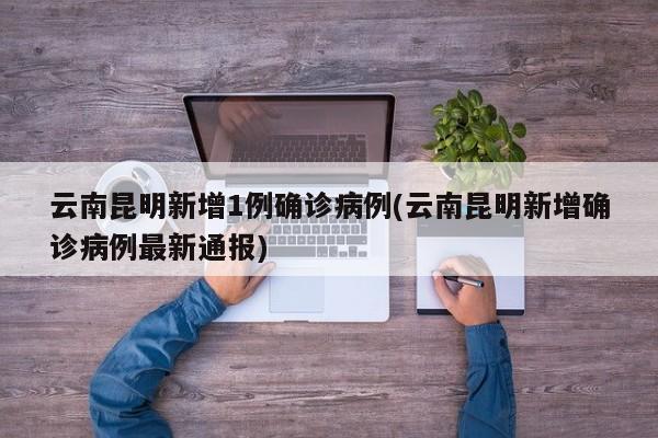 云南昆明新增1例确诊病例(云南昆明新增确诊病例最新通报)