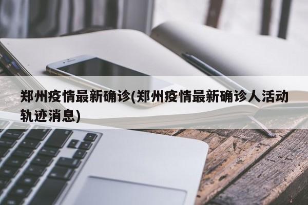 郑州疫情最新确诊(郑州疫情最新确诊人活动轨迹消息)