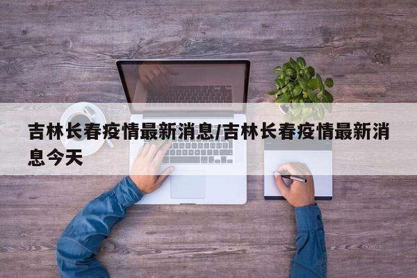 吉林长春疫情最新消息/吉林长春疫情最新消息今天