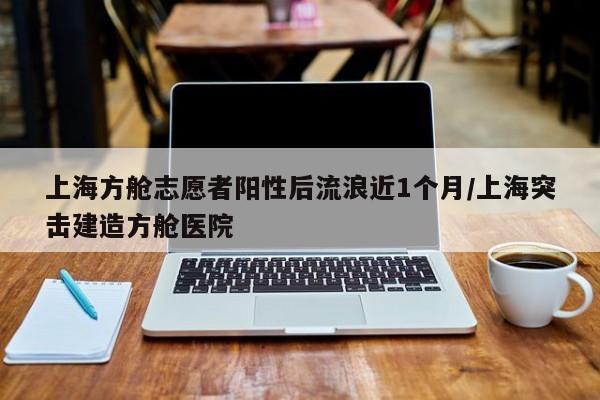 上海方舱志愿者阳性后流浪近1个月/上海突击建造方舱医院