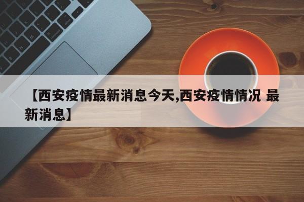 【西安疫情最新消息今天,西安疫情情况 最新消息】