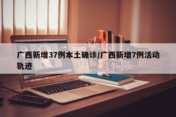 广西新增37例本土确诊/广西新增7例活动轨迹
