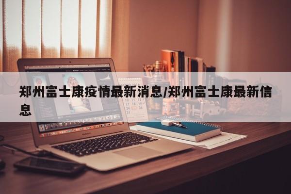 郑州富士康疫情最新消息/郑州富士康最新信息