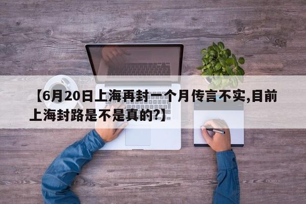 【6月20日上海再封一个月传言不实,目前上海封路是不是真的?】