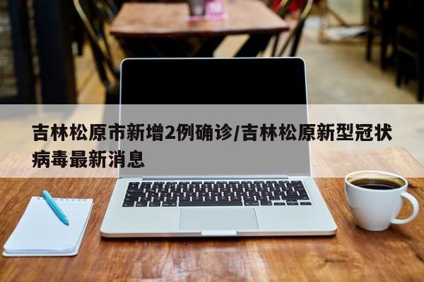吉林松原市新增2例确诊/吉林松原新型冠状病毒最新消息