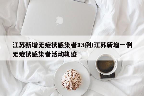 江苏新增无症状感染者13例/江苏新增一例无症状感染者活动轨迹