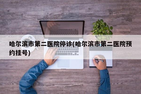 哈尔滨市第二医院停诊(哈尔滨市第二医院预约挂号)