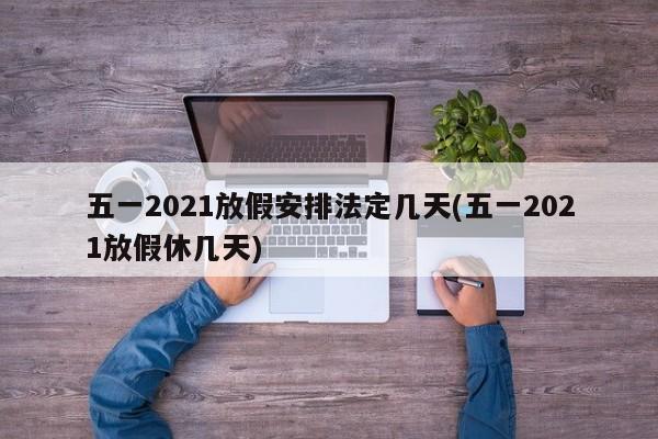 五一2021放假安排法定几天(五一2021放假休几天)
