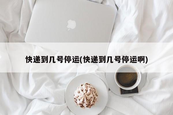 快递到几号停运(快递到几号停运啊)