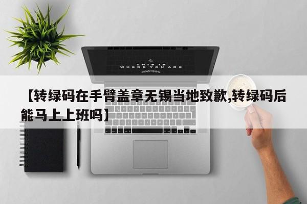 【转绿码在手臂盖章无锡当地致歉,转绿码后能马上上班吗】