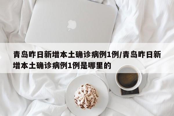 青岛昨日新增本土确诊病例1例/青岛昨日新增本土确诊病例1例是哪里的