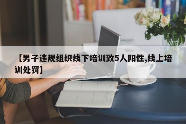 【男子违规组织线下培训致5人阳性,线上培训处罚】