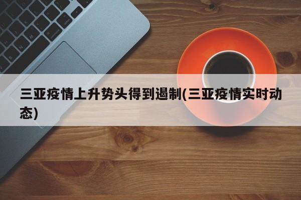 三亚疫情上升势头得到遏制(三亚疫情实时动态)