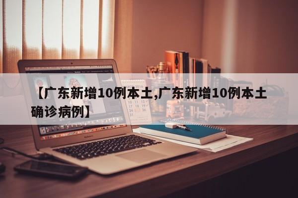 【广东新增10例本土,广东新增10例本土确诊病例】