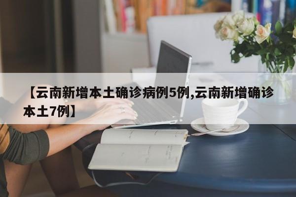 【云南新增本土确诊病例5例,云南新增确诊本土7例】