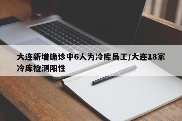 大连新增确诊中6人为冷库员工/大连18家冷库检测阳性
