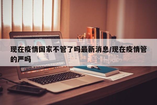 现在疫情国家不管了吗最新消息/现在疫情管的严吗