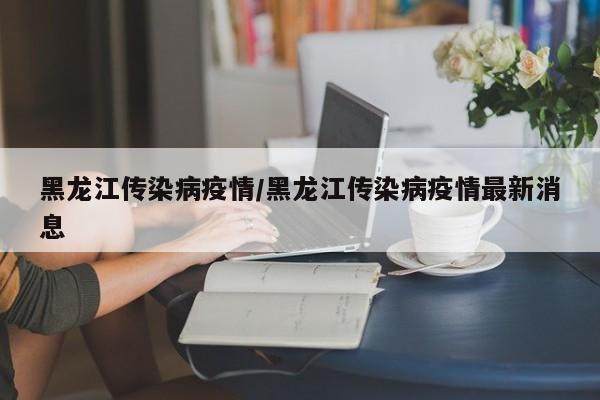 黑龙江传染病疫情/黑龙江传染病疫情最新消息