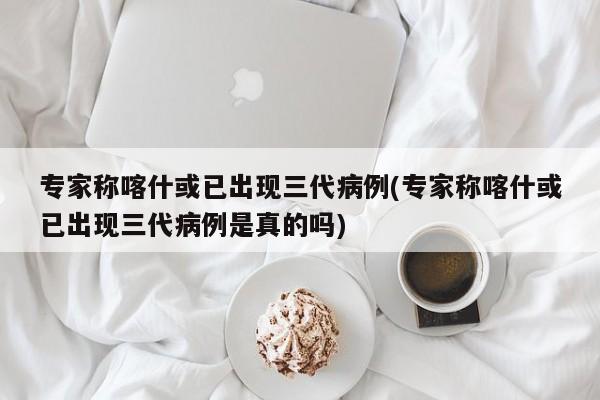 专家称喀什或已出现三代病例(专家称喀什或已出现三代病例是真的吗)