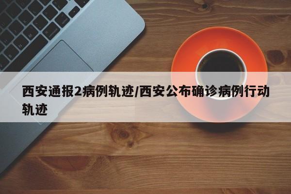 西安通报2病例轨迹/西安公布确诊病例行动轨迹