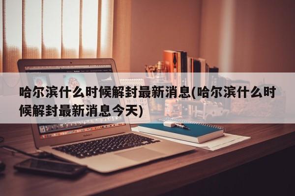 哈尔滨什么时候解封最新消息(哈尔滨什么时候解封最新消息今天)