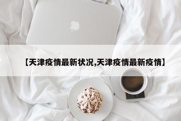 【天津疫情最新状况,天津疫情最新疫情】