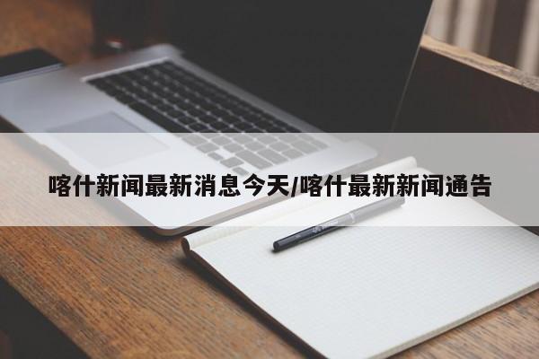 喀什新闻最新消息今天/喀什最新新闻通告
