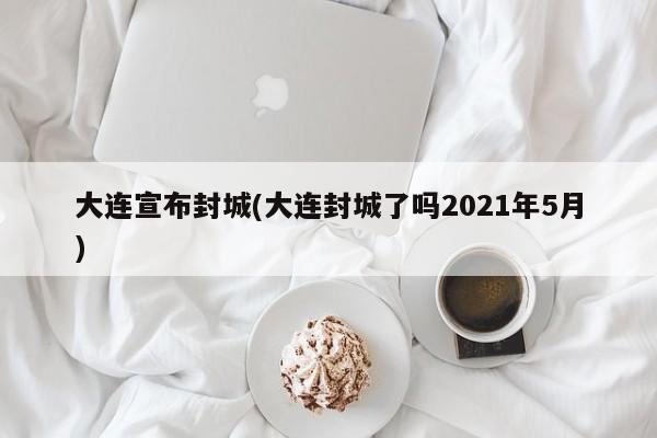 大连宣布封城(大连封城了吗2021年5月)