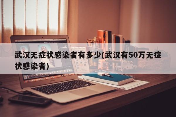 武汉无症状感染者有多少(武汉有50万无症状感染者)