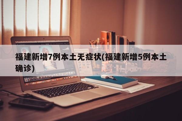 福建新增7例本土无症状(福建新增5例本土确诊)