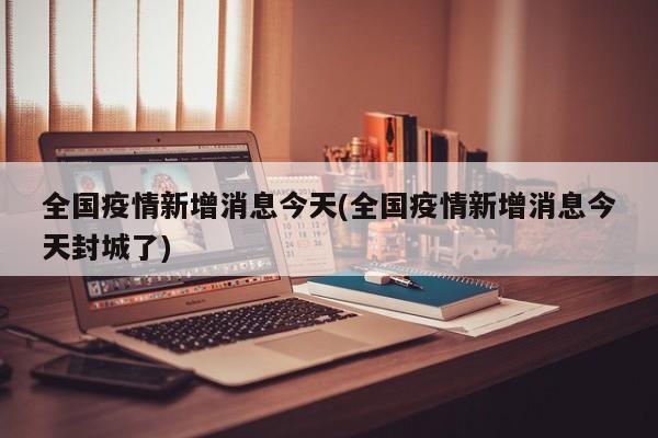 全国疫情新增消息今天(全国疫情新增消息今天封城了)