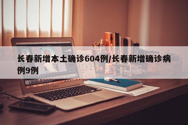 长春新增本土确诊604例/长春新增确诊病例9例
