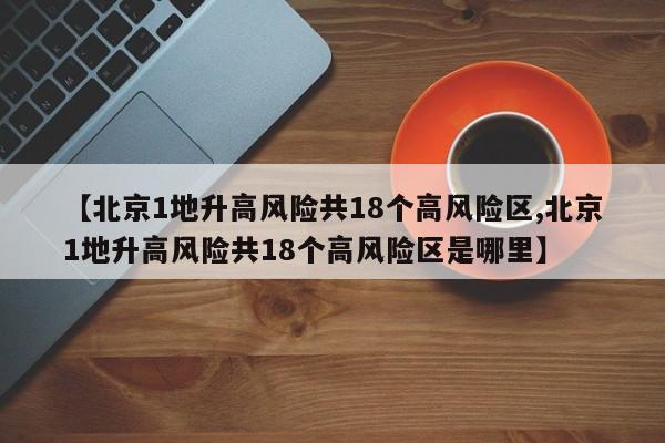 【北京1地升高风险共18个高风险区,北京1地升高风险共18个高风险区是哪里】