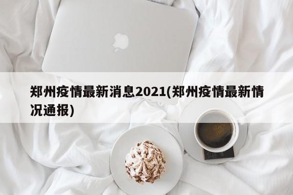 郑州疫情最新消息2021(郑州疫情最新情况通报)