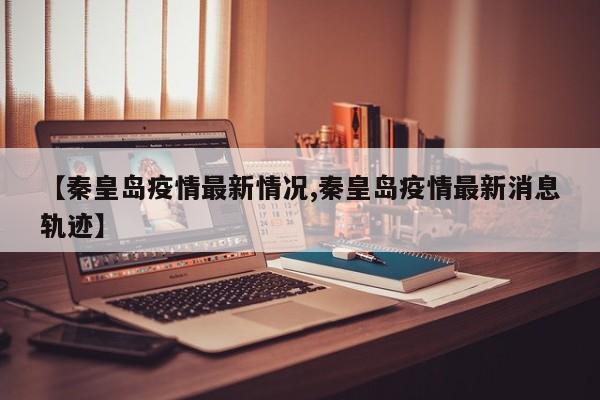 【秦皇岛疫情最新情况,秦皇岛疫情最新消息轨迹】