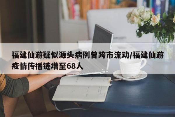 福建仙游疑似源头病例曾跨市流动/福建仙游疫情传播链增至68人