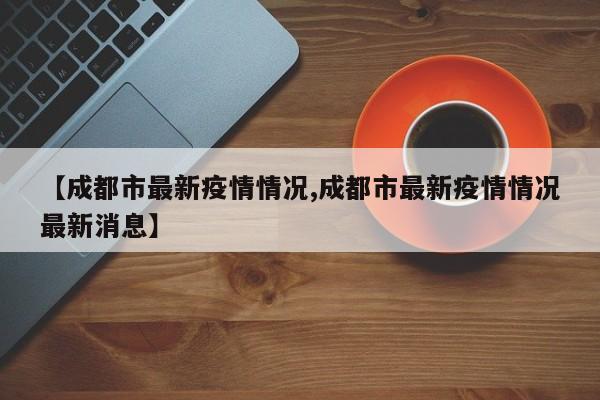 【成都市最新疫情情况,成都市最新疫情情况最新消息】