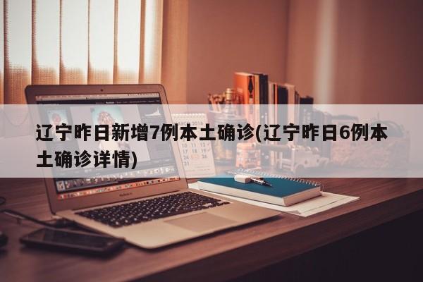 辽宁昨日新增7例本土确诊(辽宁昨日6例本土确诊详情)