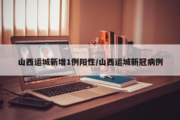 山西运城新增1例阳性/山西运城新冠病例