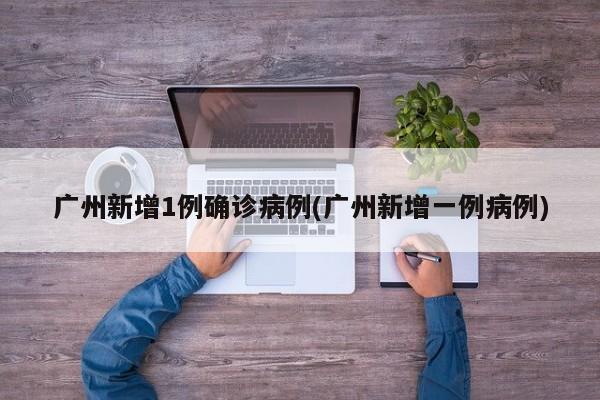 广州新增1例确诊病例(广州新增一例病例)