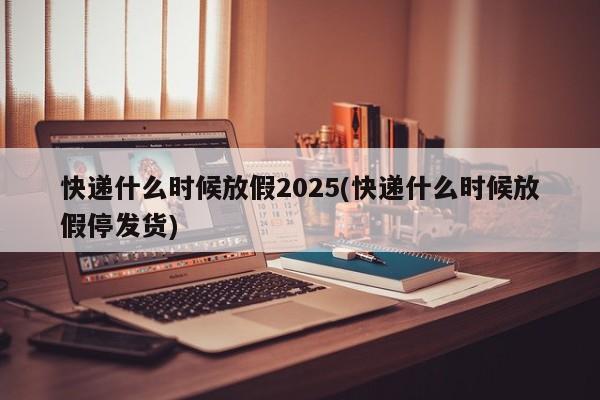 快递什么时候放假2025(快递什么时候放假停发货)
