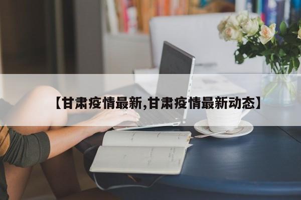 【甘肃疫情最新,甘肃疫情最新动态】