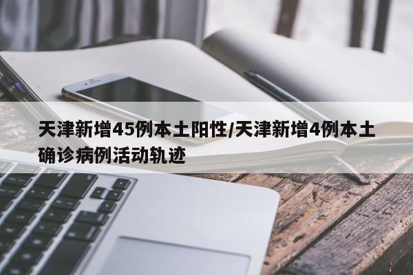 天津新增45例本土阳性/天津新增4例本土确诊病例活动轨迹