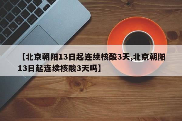 【北京朝阳13日起连续核酸3天,北京朝阳13日起连续核酸3天吗】