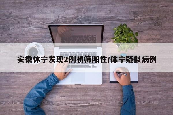 安徽休宁发现2例初筛阳性/休宁疑似病例