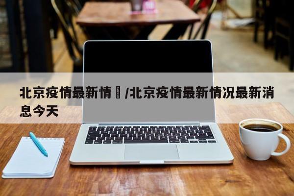 北京疫情最新情況/北京疫情最新情况最新消息今天
