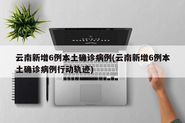云南新增6例本土确诊病例(云南新增6例本土确诊病例行动轨迹)