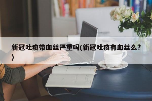 新冠吐痰带血丝严重吗(新冠吐痰有血丝么?)
